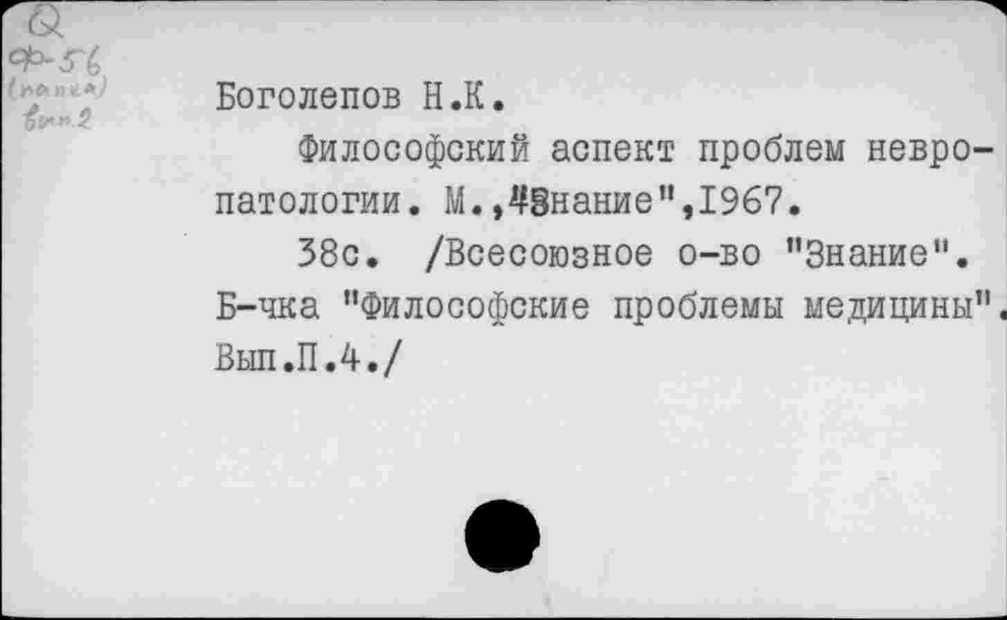 ﻿АЬ-З'б
Боголепов Н.К.
Философский аспект проблем невропатологии. М., Знание ",1967.
38с. /Всесоюзное о-во ’’Знание".
Б-чка "Философские проблемы медицины".
Вып.П.4./